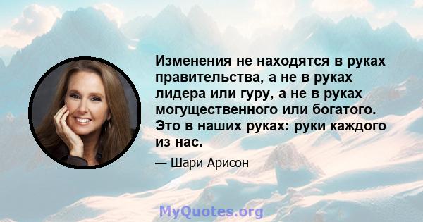 Изменения не находятся в руках правительства, а не в руках лидера или гуру, а не в руках могущественного или богатого. Это в наших руках: руки каждого из нас.