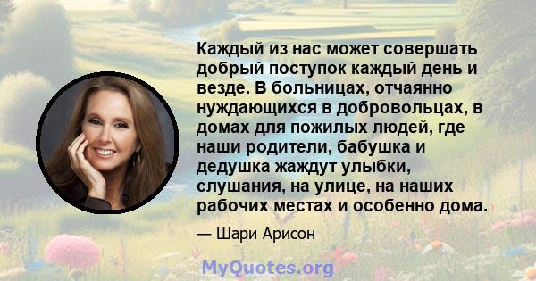 Каждый из нас может совершать добрый поступок каждый день и везде. В больницах, отчаянно нуждающихся в добровольцах, в домах для пожилых людей, где наши родители, бабушка и дедушка жаждут улыбки, слушания, на улице, на