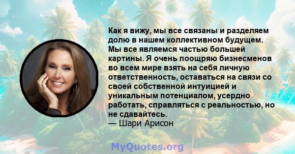 Как я вижу, мы все связаны и разделяем долю в нашем коллективном будущем. Мы все являемся частью большей картины. Я очень поощряю бизнесменов во всем мире взять на себя личную ответственность, оставаться на связи со