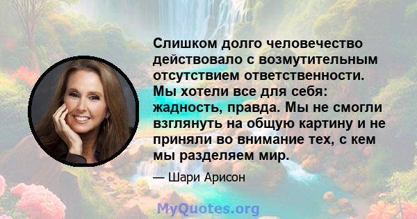 Слишком долго человечество действовало с возмутительным отсутствием ответственности. Мы хотели все для себя: жадность, правда. Мы не смогли взглянуть на общую картину и не приняли во внимание тех, с кем мы разделяем мир.