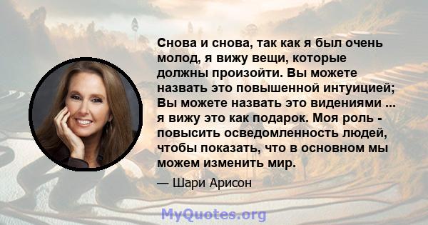 Снова и снова, так как я был очень молод, я вижу вещи, которые должны произойти. Вы можете назвать это повышенной интуицией; Вы можете назвать это видениями ... я вижу это как подарок. Моя роль - повысить