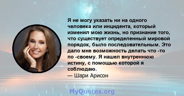 Я не могу указать ни на одного человека или инцидента, который изменил мою жизнь, но признание того, что существует определенный мировой порядок, было последовательным. Это дало мне возможность делать что -то по