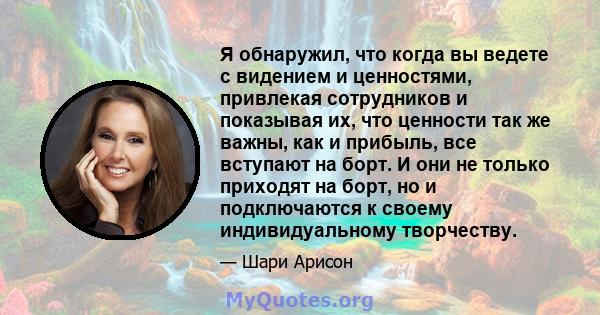 Я обнаружил, что когда вы ведете с видением и ценностями, привлекая сотрудников и показывая их, что ценности так же важны, как и прибыль, все вступают на борт. И они не только приходят на борт, но и подключаются к