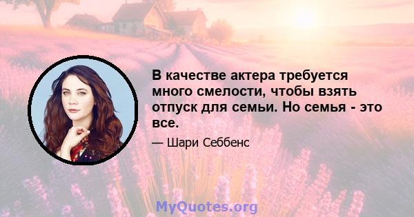 В качестве актера требуется много смелости, чтобы взять отпуск для семьи. Но семья - это все.