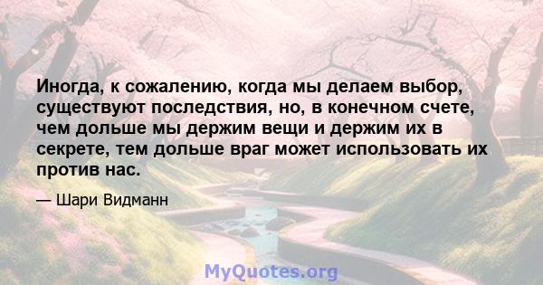 Иногда, к сожалению, когда мы делаем выбор, существуют последствия, но, в конечном счете, чем дольше мы держим вещи и держим их в секрете, тем дольше враг может использовать их против нас.