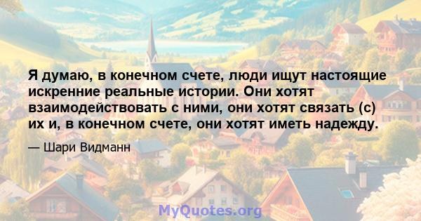 Я думаю, в конечном счете, люди ищут настоящие искренние реальные истории. Они хотят взаимодействовать с ними, они хотят связать (с) их и, в конечном счете, они хотят иметь надежду.