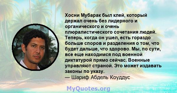 Хосни Мубарак был клей, который держал очень без лидерного и органического и очень плюралистического сочетания людей. Теперь, когда он ушел, есть гораздо больше споров и разделения о том, что будет дальше, что здорово.