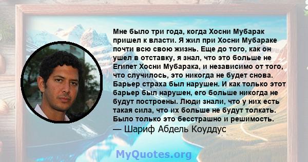 Мне было три года, когда Хосни Мубарак пришел к власти. Я жил при Хосни Мубараке почти всю свою жизнь. Еще до того, как он ушел в отставку, я знал, что это больше не Египет Хосни Мубарака, и независимо от того, что