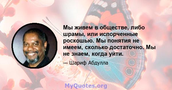 Мы живем в обществе, либо шрамы, или испорченные роскошью. Мы понятия не имеем, сколько достаточно. Мы не знаем, когда уйти.