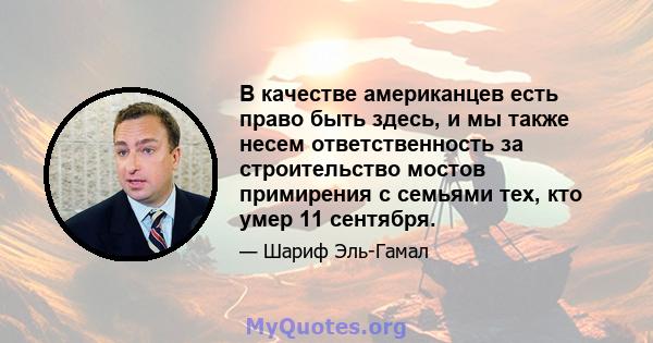 В качестве американцев есть право быть здесь, и мы также несем ответственность за строительство мостов примирения с семьями тех, кто умер 11 сентября.