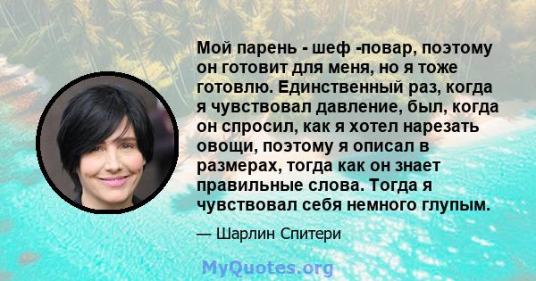 Мой парень - шеф -повар, поэтому он готовит для меня, но я тоже готовлю. Единственный раз, когда я чувствовал давление, был, когда он спросил, как я хотел нарезать овощи, поэтому я описал в размерах, тогда как он знает