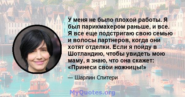 У меня не было плохой работы. Я был парикмахером раньше, и все. Я все еще подстригаю свою семью и волосы партнеров, когда они хотят отделки. Если я пойду в Шотландию, чтобы увидеть мою маму, я знаю, что она скажет: