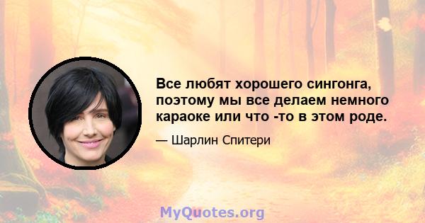 Все любят хорошего сингонга, поэтому мы все делаем немного караоке или что -то в этом роде.