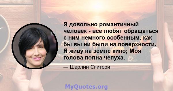 Я довольно романтичный человек - все любят обращаться с ним немного особенным, как бы вы ни были на поверхности. Я живу на земле кино; Моя голова полна чепуха.