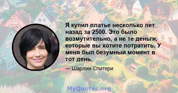 Я купил платье несколько лет назад за 2500. Это было возмутительно, а не те деньги, которые вы хотите потратить. У меня был безумный момент в тот день.