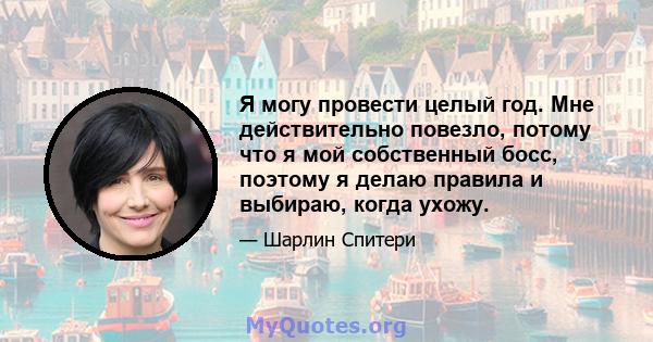 Я могу провести целый год. Мне действительно повезло, потому что я мой собственный босс, поэтому я делаю правила и выбираю, когда ухожу.