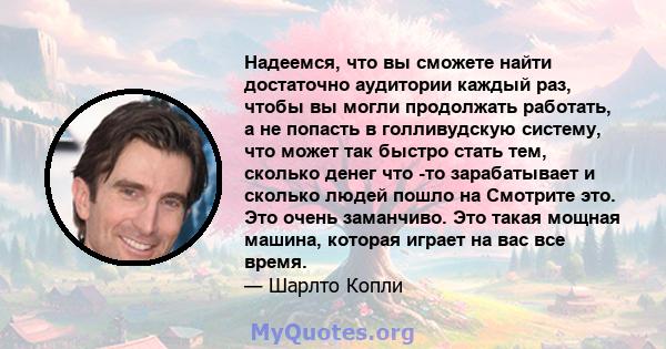 Надеемся, что вы сможете найти достаточно аудитории каждый раз, чтобы вы могли продолжать работать, а не попасть в голливудскую систему, что может так быстро стать тем, сколько денег что -то зарабатывает и сколько людей 