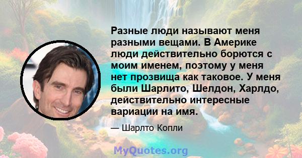 Разные люди называют меня разными вещами. В Америке люди действительно борются с моим именем, поэтому у меня нет прозвища как таковое. У меня были Шарлито, Шелдон, Харлдо, действительно интересные вариации на имя.