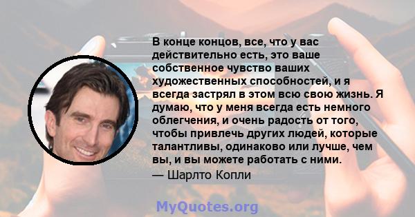 В конце концов, все, что у вас действительно есть, это ваше собственное чувство ваших художественных способностей, и я всегда застрял в этом всю свою жизнь. Я думаю, что у меня всегда есть немного облегчения, и очень