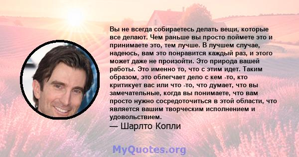 Вы не всегда собираетесь делать вещи, которые все делают. Чем раньше вы просто поймете это и принимаете это, тем лучше. В лучшем случае, надеюсь, вам это понравится каждый раз, и этого может даже не произойти. Это