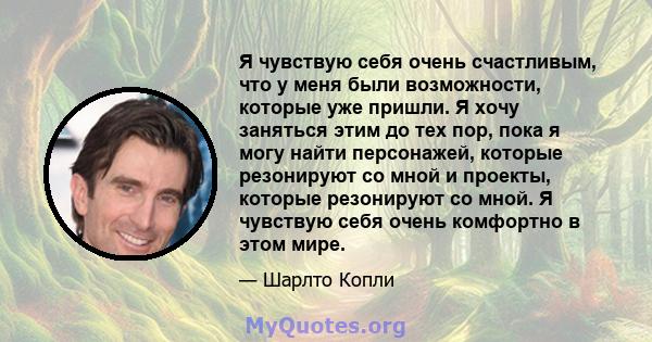 Я чувствую себя очень счастливым, что у меня были возможности, которые уже пришли. Я хочу заняться этим до тех пор, пока я могу найти персонажей, которые резонируют со мной и проекты, которые резонируют со мной. Я