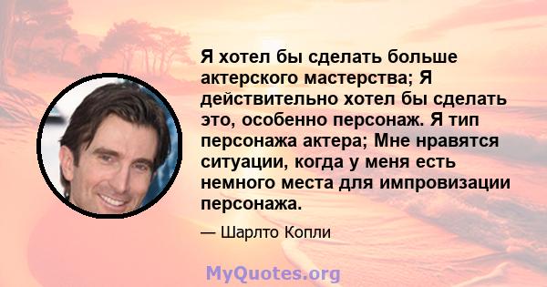 Я хотел бы сделать больше актерского мастерства; Я действительно хотел бы сделать это, особенно персонаж. Я тип персонажа актера; Мне нравятся ситуации, когда у меня есть немного места для импровизации персонажа.