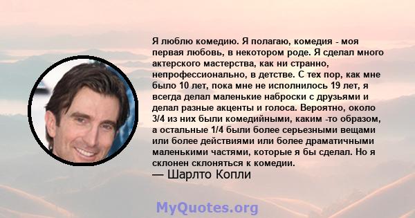 Я люблю комедию. Я полагаю, комедия - моя первая любовь, в некотором роде. Я сделал много актерского мастерства, как ни странно, непрофессионально, в детстве. С тех пор, как мне было 10 лет, пока мне не исполнилось 19