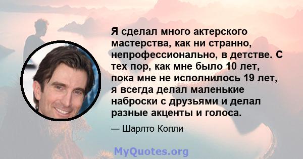 Я сделал много актерского мастерства, как ни странно, непрофессионально, в детстве. С тех пор, как мне было 10 лет, пока мне не исполнилось 19 лет, я всегда делал маленькие наброски с друзьями и делал разные акценты и