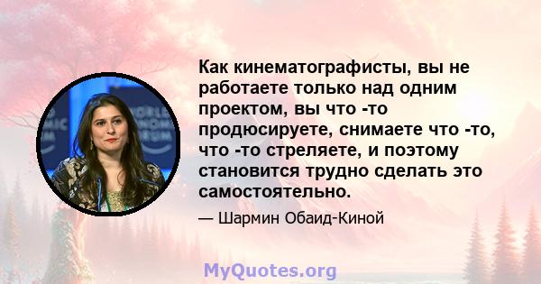 Как кинематографисты, вы не работаете только над одним проектом, вы что -то продюсируете, снимаете что -то, что -то стреляете, и поэтому становится трудно сделать это самостоятельно.