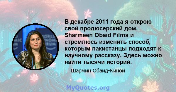 В декабре 2011 года я открою свой продюсерский дом, Sharmeen Obaid Films и стремлюсь изменить способ, которым пакистанцы подходят к научному рассказу. Здесь можно найти тысячи историй.