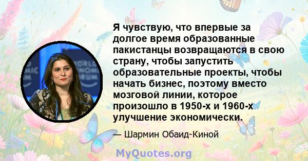 Я чувствую, что впервые за долгое время образованные пакистанцы возвращаются в свою страну, чтобы запустить образовательные проекты, чтобы начать бизнес, поэтому вместо мозговой линии, которое произошло в 1950-х и