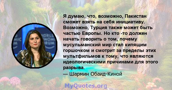 Я думаю, что, возможно, Пакистан сможет взять на себя инициативу. Возможно, Турция также может быть частью Европы. Но кто -то должен начать говорить о том, почему мусульманский мир стал кипящим горшочком и смотрит за