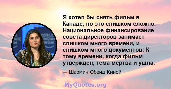 Я хотел бы снять фильм в Канаде, но это слишком сложно. Национальное финансирование совета директоров занимает слишком много времени, и слишком много документов; К тому времени, когда фильм утвержден, тема мертва и ушла.