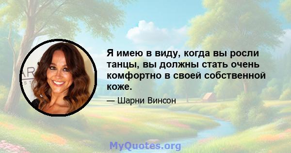 Я имею в виду, когда вы росли танцы, вы должны стать очень комфортно в своей собственной коже.