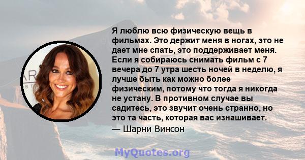 Я люблю всю физическую вещь в фильмах. Это держит меня в ногах, это не дает мне спать, это поддерживает меня. Если я собираюсь снимать фильм с 7 вечера до 7 утра шесть ночей в неделю, я лучше быть как можно более