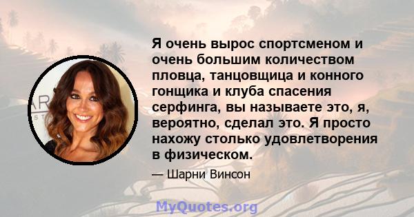 Я очень вырос спортсменом и очень большим количеством пловца, танцовщица и конного гонщика и клуба спасения серфинга, вы называете это, я, вероятно, сделал это. Я просто нахожу столько удовлетворения в физическом.