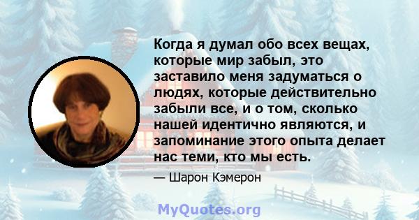 Когда я думал обо всех вещах, которые мир забыл, это заставило меня задуматься о людях, которые действительно забыли все, и о том, сколько нашей идентично являются, и запоминание этого опыта делает нас теми, кто мы есть.