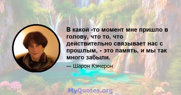 В какой -то момент мне пришло в голову, что то, что действительно связывает нас с прошлым, - это память, и мы так много забыли.