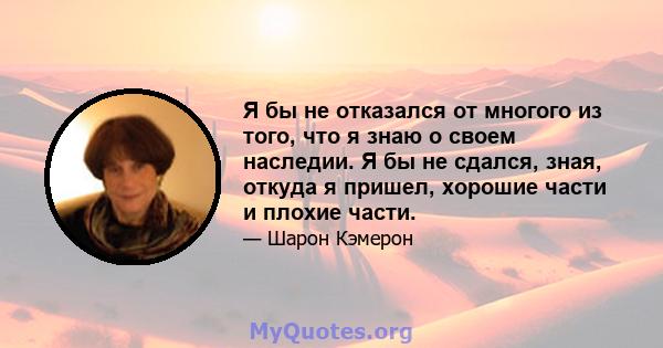 Я бы не отказался от многого из того, что я знаю о своем наследии. Я бы не сдался, зная, откуда я пришел, хорошие части и плохие части.