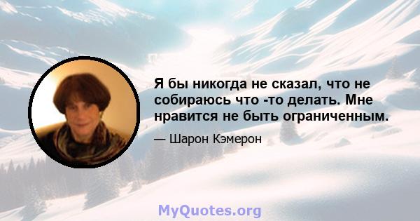 Я бы никогда не сказал, что не собираюсь что -то делать. Мне нравится не быть ограниченным.