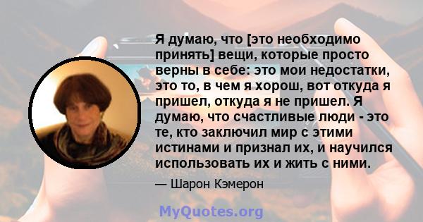 Я думаю, что [это необходимо принять] вещи, которые просто верны в себе: это мои недостатки, это то, в чем я хорош, вот откуда я пришел, откуда я не пришел. Я думаю, что счастливые люди - это те, кто заключил мир с