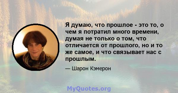 Я думаю, что прошлое - это то, о чем я потратил много времени, думая не только о том, что отличается от прошлого, но и то же самое, и что связывает нас с прошлым.