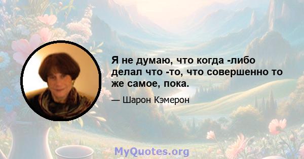 Я не думаю, что когда -либо делал что -то, что совершенно то же самое, пока.