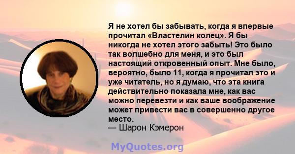 Я не хотел бы забывать, когда я впервые прочитал «Властелин колец». Я бы никогда не хотел этого забыть! Это было так волшебно для меня, и это был настоящий откровенный опыт. Мне было, вероятно, было 11, когда я прочитал 