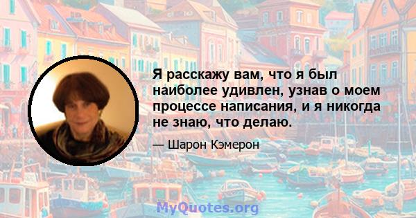 Я расскажу вам, что я был наиболее удивлен, узнав о моем процессе написания, и я никогда не знаю, что делаю.