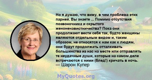 Но я думаю, что вижу, в чем проблема этих парней. Вы знаете ... Помимо отсутствия позвоночника и скрытого женоненавистничества? Пока они продолжают вести себя так, будто женщины являются отдельным видом и, таким