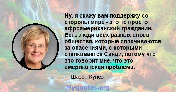 Ну, я скажу вам поддержку со стороны мира - это не просто афроамериканский гражданин. Есть люди всех разных слоев общества, которые сплачиваются за опасениями, с которыми сталкивается Сэнди, потому что это говорит мне,