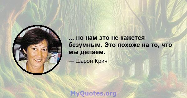 ... но нам это не кажется безумным. Это похоже на то, что мы делаем.