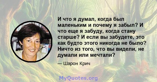 И что я думал, когда был маленьким и почему я забыл? И что еще я забуду, когда стану старше? И если вы забудете, это как будто этого никогда не было? Ничто из того, что вы видели, не думали или мечтали?