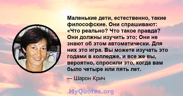 Маленькие дети, естественно, такие философские. Они спрашивают: «Что реально? Что такое правда? Они должны изучить это; Они не знают об этом автоматически. Для них это игра. Вы можете изучать это годами в колледже, и